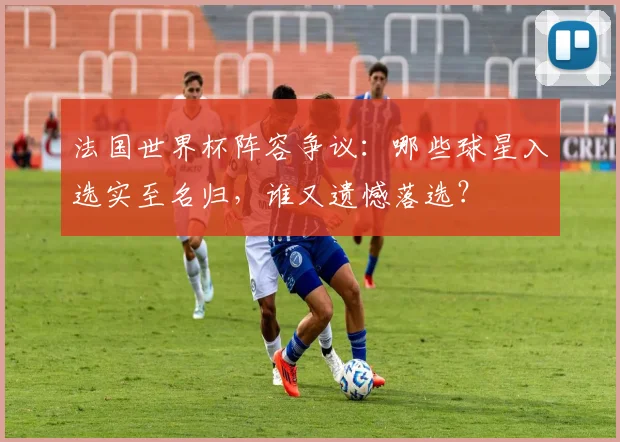 法国世界杯阵容争议:哪些球星入选实至名归,谁又遗憾落选?