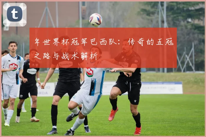 年世界杯冠军巴西队：传奇的五冠之路与战术解析