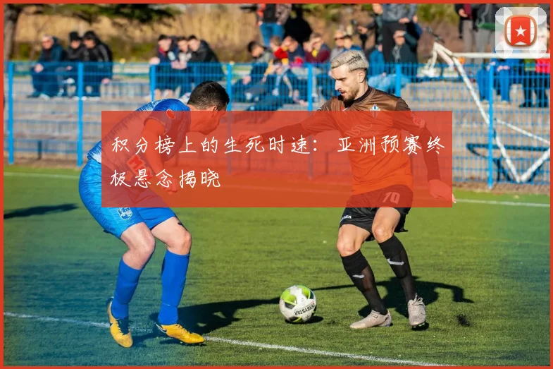 积分榜上的生死时速：亚洲预赛终极悬念揭晓