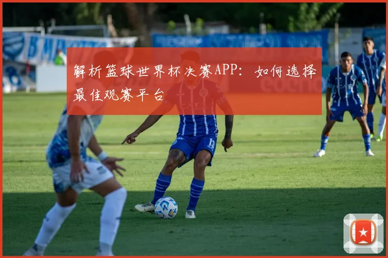 解析篮球世界杯决赛APP:如何选择最佳观赛平台