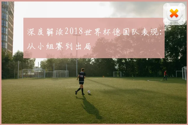 深度解读2018世界杯德国队表现：从小组赛到出局