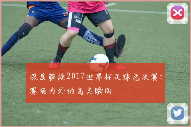 深度解读2017世界杯足球总决赛：赛场内外的高光瞬间