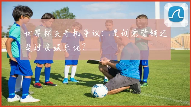 世界杯夹手机争议:是创意营销还是过度娱乐化?
