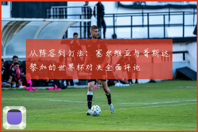 从阵容到打法:塞尔维亚与哥斯达黎加的世界杯对决全面评论