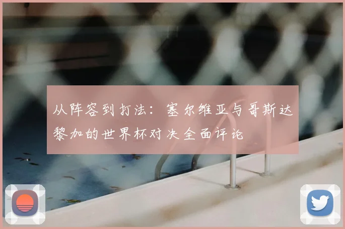 从阵容到打法:塞尔维亚与哥斯达黎加的世界杯对决全面评论