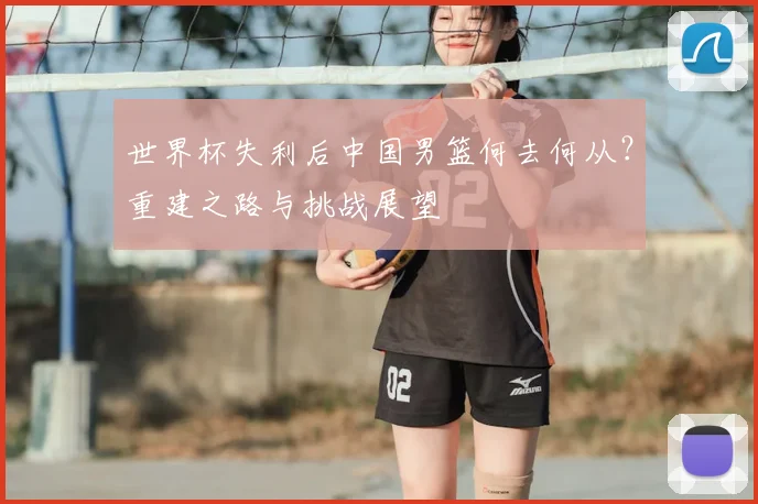 世界杯失利后中国男篮何去何从?重建之路与挑战展望