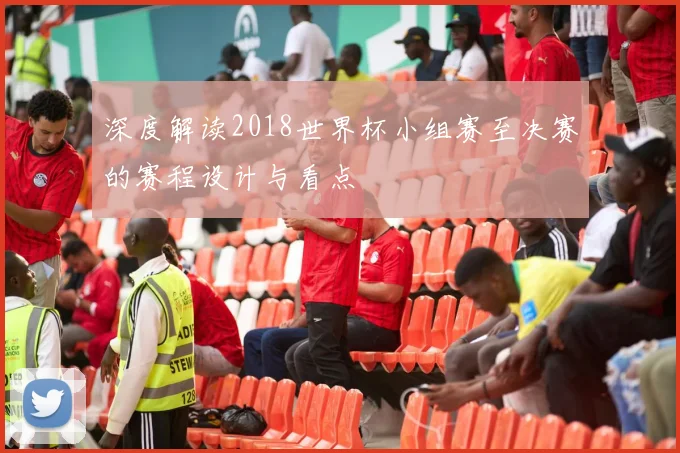 深度解读2018世界杯小组赛至决赛的赛程设计与看点