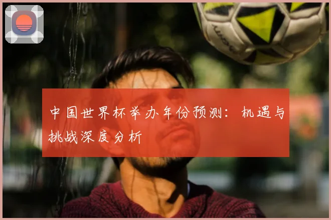 中国世界杯举办年份预测：机遇与挑战深度分析