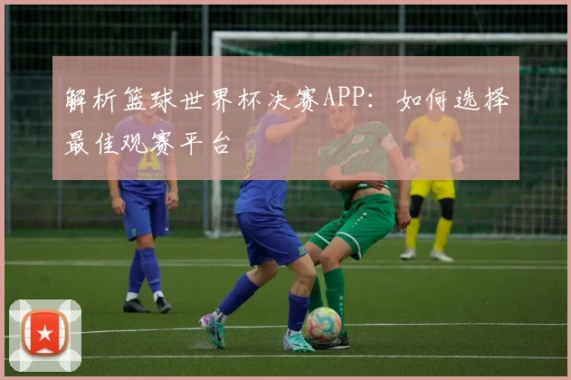解析篮球世界杯决赛APP:如何选择最佳观赛平台
