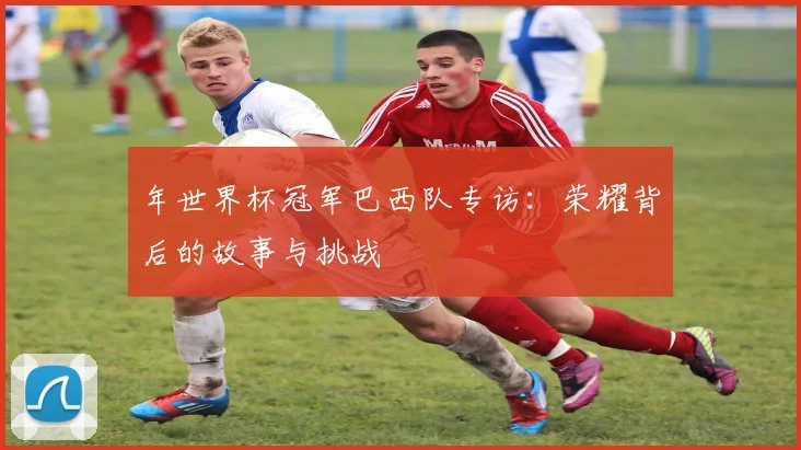 年世界杯冠军巴西队专访：荣耀背后的故事与挑战