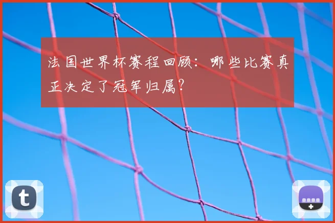 法国世界杯赛程回顾:哪些比赛真正决定了冠军归属?