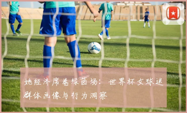 她经济席卷绿茵场:世界杯女球迷群体画像与行为洞察