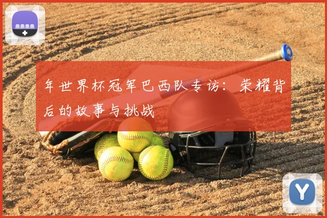 年世界杯冠军巴西队专访：荣耀背后的故事与挑战