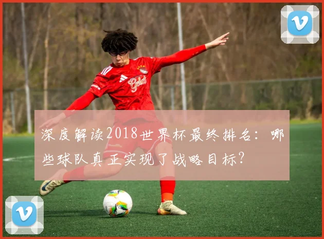 深度解读2018世界杯最终排名：哪些球队真正实现了战略目标？