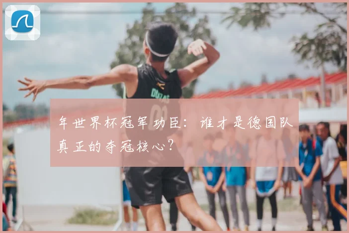 年世界杯冠军功臣：谁才是德国队真正的夺冠核心？