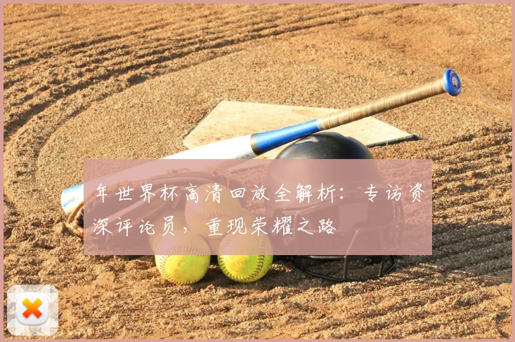 年世界杯高清回放全解析：专访资深评论员，重现荣耀之路