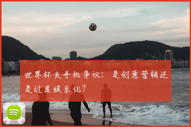 世界杯夹手机争议:是创意营销还是过度娱乐化?