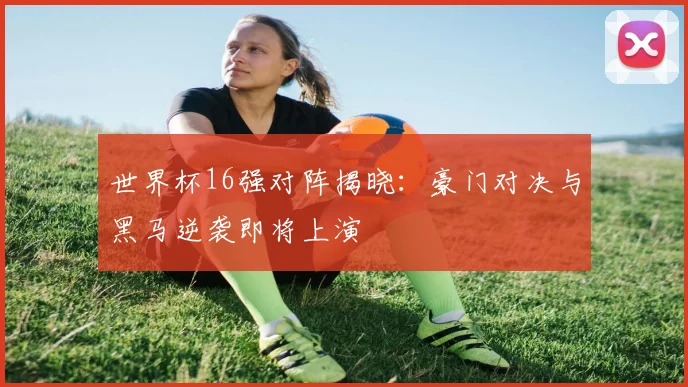 世界杯16强对阵揭晓：豪门对决与黑马逆袭即将上演