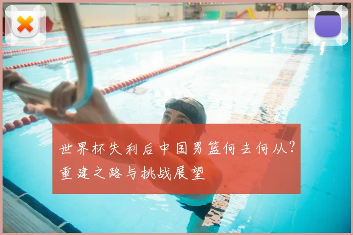 世界杯失利后中国男篮何去何从?重建之路与挑战展望