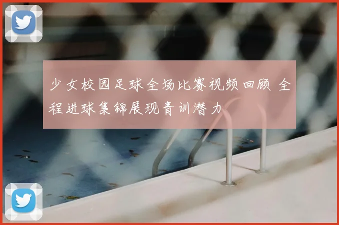 少女校园足球全场比赛视频回顾 全程进球集锦展现青训潜力