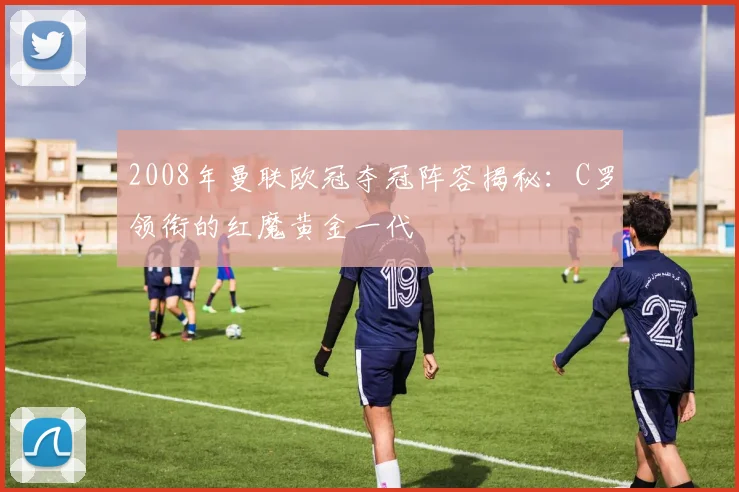 2008年曼联欧冠夺冠阵容揭秘:C罗领衔的红魔黄金一代