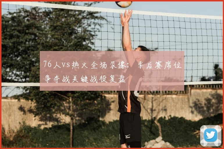 76人vs热火全场录像:季后赛席位争夺战关键战役复盘