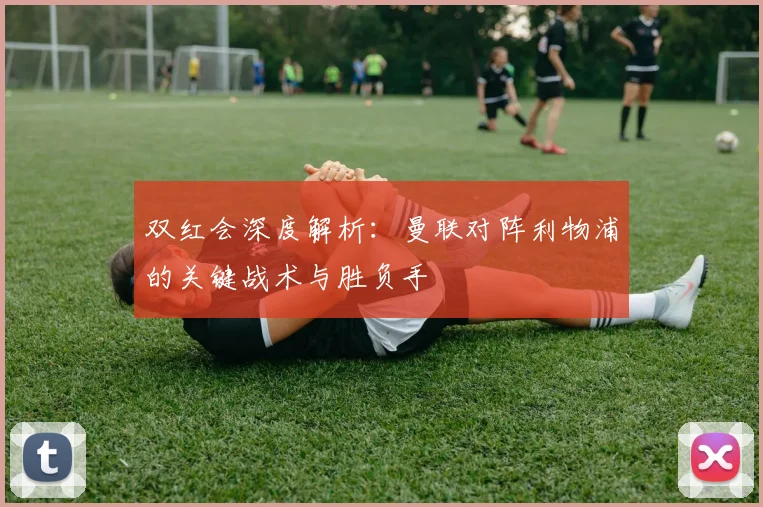 双红会深度解析：曼联对阵利物浦的关键战术与胜负手
