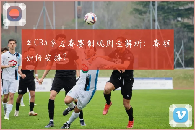 年CBA季后赛赛制规则全解析：赛程如何安排？
