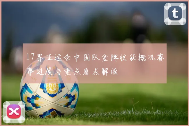 17界亚运会中国队金牌收获概况赛事进展与重点看点解读