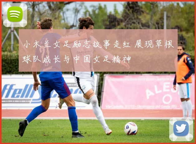 小木兰女足励志故事走红 展现草根球队成长与中国女足精神