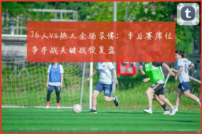 76人vs热火全场录像:季后赛席位争夺战关键战役复盘