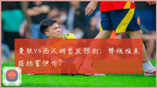 曼联vs西汉姆首发预测：锋线谁来搭档霍伊伦？