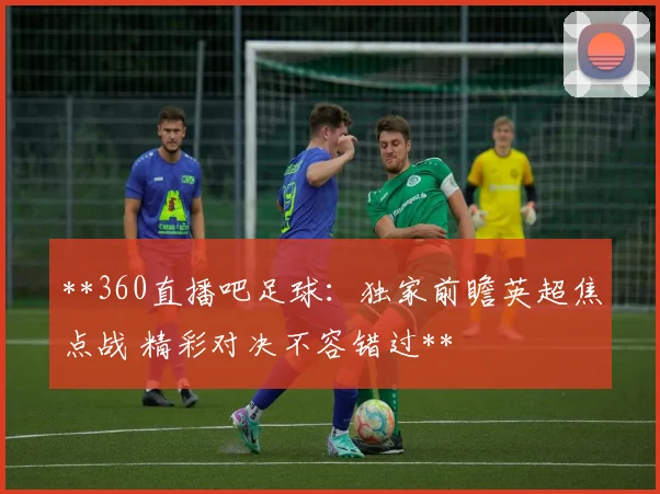 **360直播吧足球：独家前瞻英超焦点战 精彩对决不容错过**