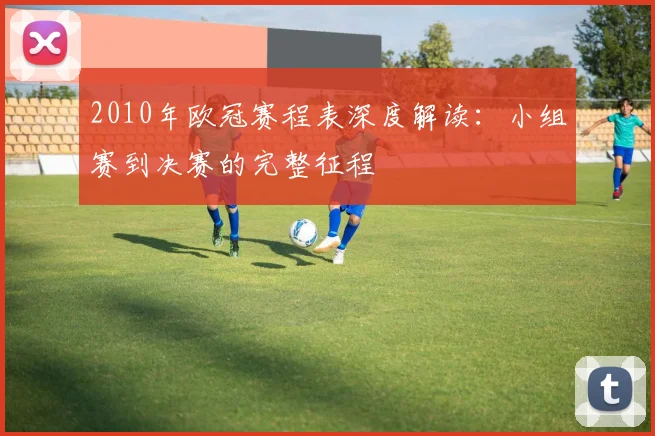 2010年欧冠赛程表深度解读：小组赛到决赛的完整征程