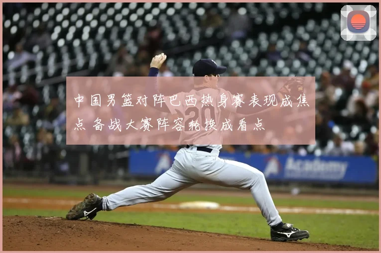 中国男篮对阵巴西热身赛表现成焦点 备战大赛阵容轮换成看点